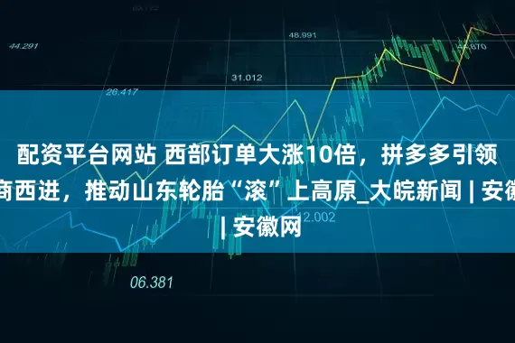 配资平台网站 西部订单大涨10倍，拼多多引领电商西进，推动山东轮胎“滚”上高原_大皖新闻 | 安徽网