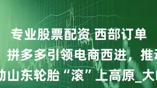 专业股票配资 西部订单大涨10倍，拼多多引领电商西进，推动山东轮胎“滚”上高原_大皖新闻 | 安徽网