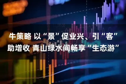 牛策略 以“景”促业兴、引“客”助增收 青山绿水间畅享“生态游”