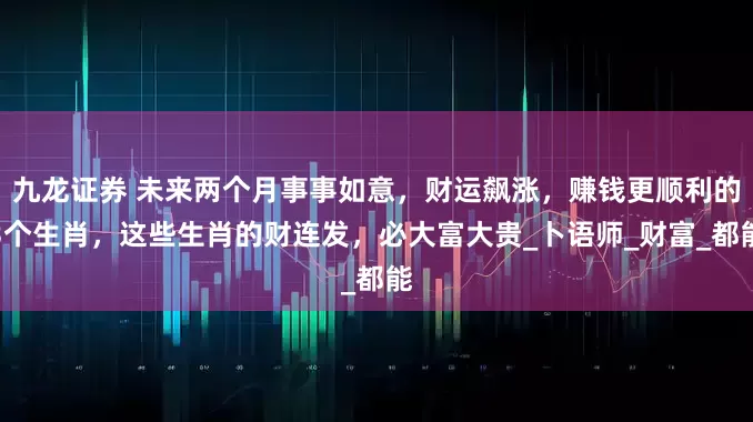 九龙证券 未来两个月事事如意，财运飙涨，赚钱更顺利的3个生肖，这些生肖的财连发，必大富大贵_卜语师_财富_都能