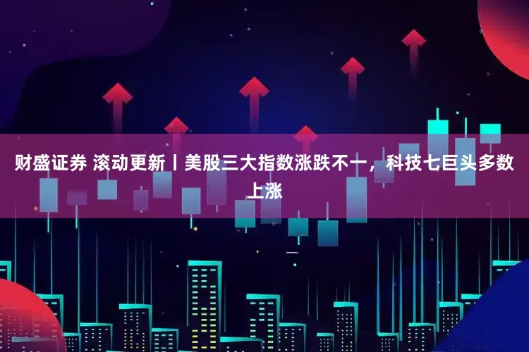 财盛证券 滚动更新丨美股三大指数涨跌不一，科技七巨头多数上涨