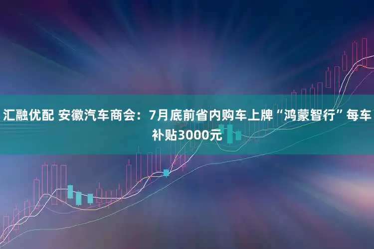 汇融优配 安徽汽车商会：7月底前省内购车上牌“鸿蒙智行”每车补贴3000元