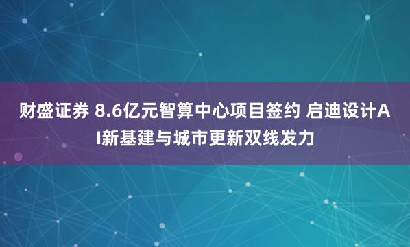 财盛证券 8.6亿元智算中心项目签约 启迪设计AI新基建与城市更新双线发力