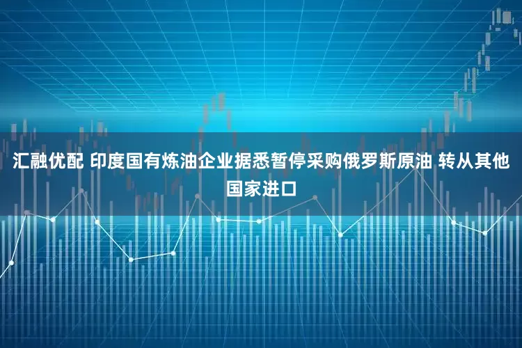汇融优配 印度国有炼油企业据悉暂停采购俄罗斯原油 转从其他国家进口