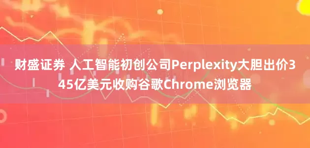 财盛证券 人工智能初创公司Perplexity大胆出价345亿美元收购谷歌Chrome浏览器