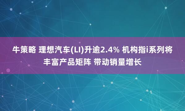 牛策略 理想汽车(LI)升逾2.4% 机构指i系列将丰富产品矩阵 带动销量增长