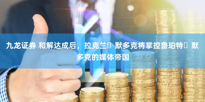 九龙证券 和解达成后,拉克兰・默多克将掌控鲁珀特・默多克的媒体帝国