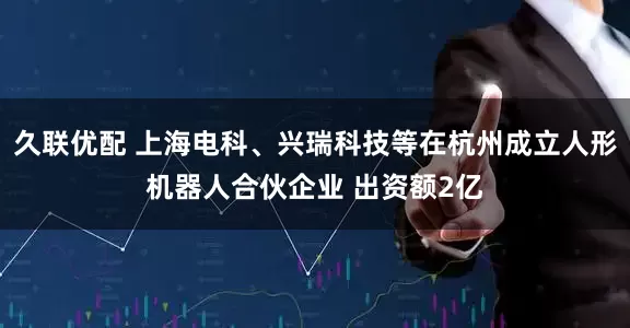 久联优配 上海电科、兴瑞科技等在杭州成立人形机器人合伙企业 出资额2亿