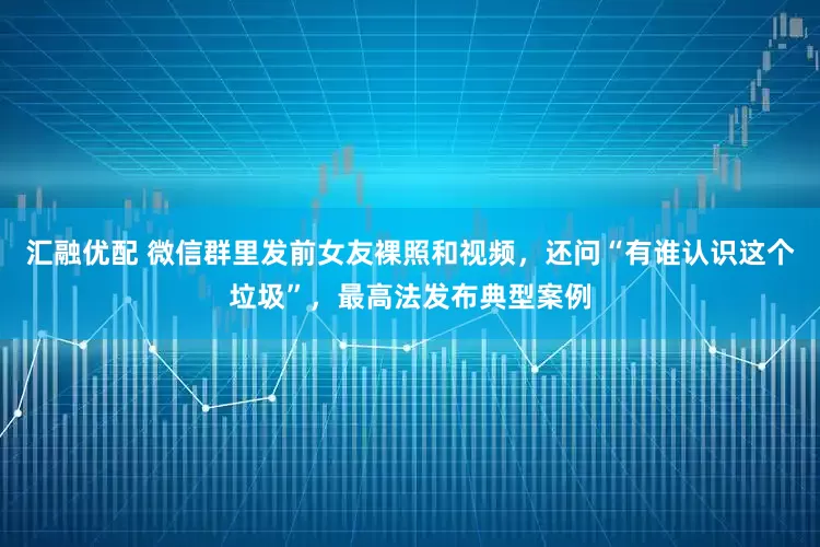 汇融优配 微信群里发前女友裸照和视频，还问“有谁认识这个垃圾”，最高法发布典型案例