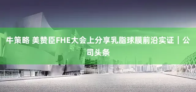 牛策略 美赞臣FHE大会上分享乳脂球膜前沿实证｜公司头条