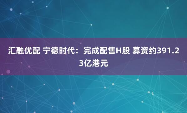 汇融优配 宁德时代：完成配售H股 募资约391.23亿港元