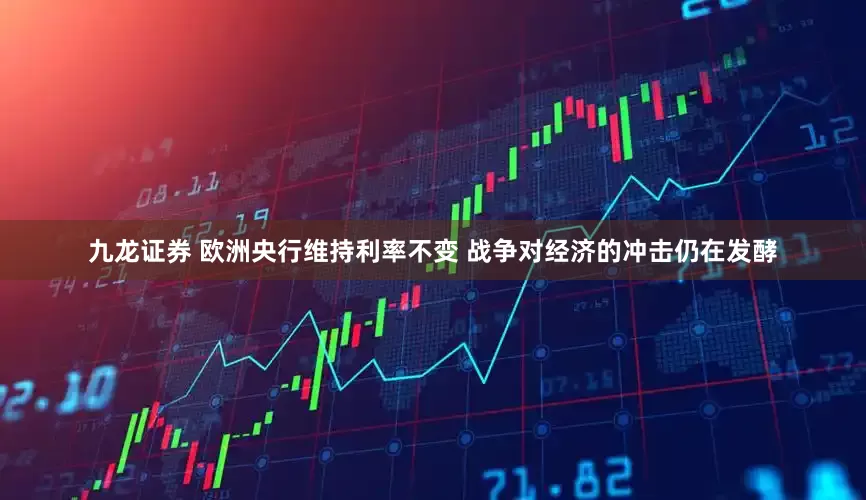 九龙证券 欧洲央行维持利率不变 战争对经济的冲击仍在发酵