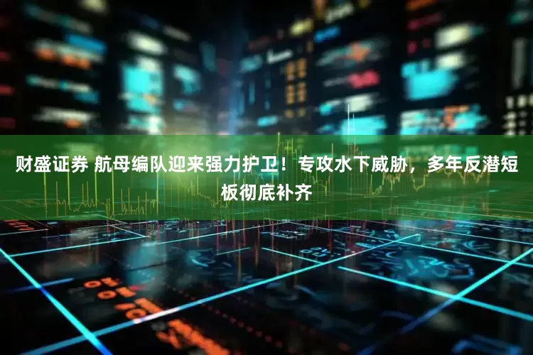 财盛证券 航母编队迎来强力护卫！专攻水下威胁，多年反潜短板彻底补齐