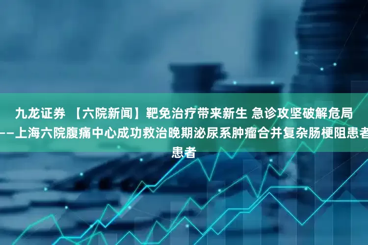 九龙证券 【六院新闻】靶免治疗带来新生 急诊攻坚破解危局——上海六院腹痛中心成功救治晚期泌尿系肿瘤合并复杂肠梗阻患者